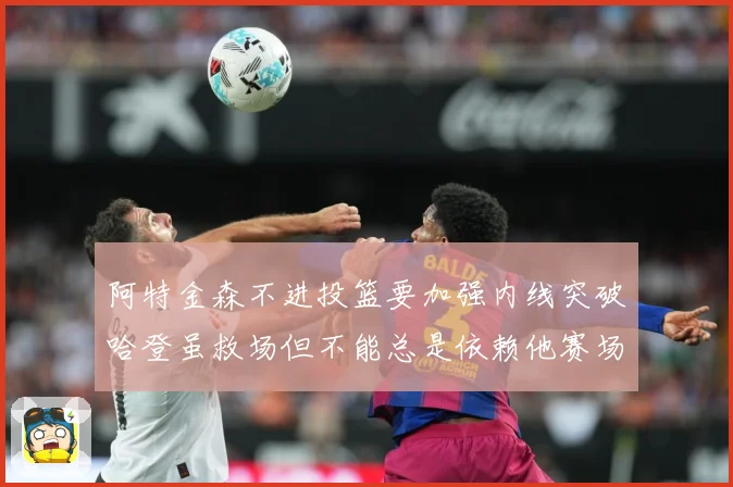 阿特金森不进投篮要加强内线突破哈登虽救场但不能总是依赖他赛场复盘-深度解析