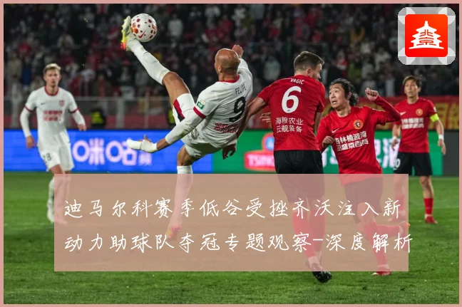 迪马尔科赛季低谷受挫齐沃注入新动力助球队夺冠专题观察-深度解析