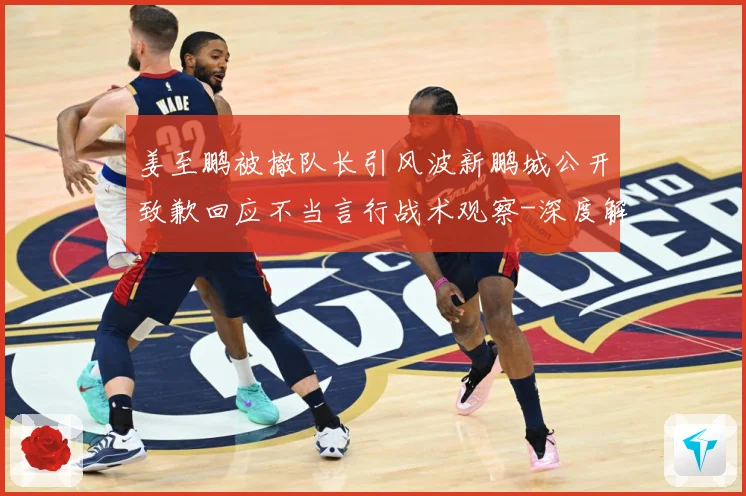 姜至鹏被撤队长引风波新鹏城公开致歉回应不当言行战术观察-深度解析