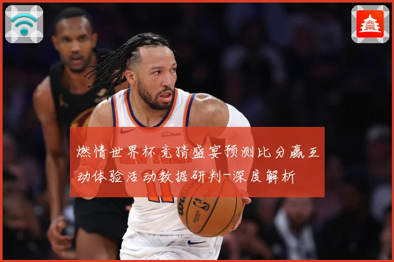 燃情世界杯竞猜盛宴预测比分赢互动体验活动数据研判-深度解析