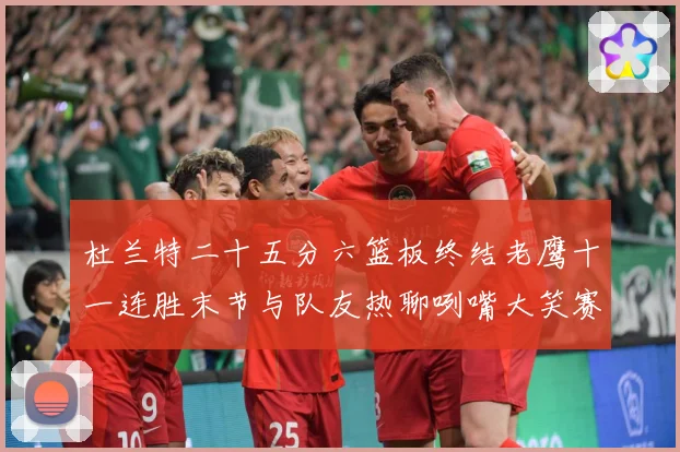 杜兰特二十五分六篮板终结老鹰十一连胜末节与队友热聊咧嘴大笑赛场复盘-深度解析