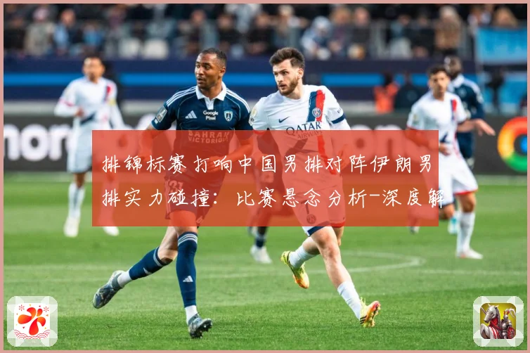 排锦标赛打响中国男排对阵伊朗男排实力碰撞：比赛悬念分析-深度解析