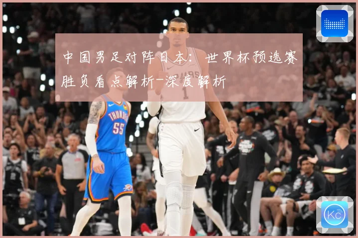 中国男足对阵日本：世界杯预选赛胜负看点解析-深度解析
