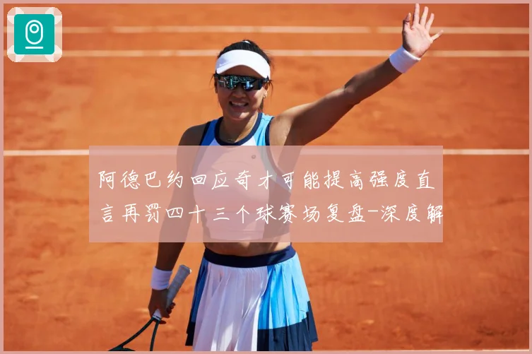 阿德巴约回应奇才可能提高强度直言再罚四十三个球赛场复盘-深度解析