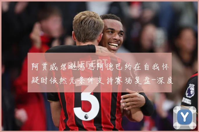 阿贾威尔逊感恩阿德巴约在自我怀疑时依然无条件支持赛场复盘-深度解析