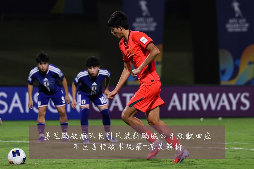 姜至鹏被撤队长引风波新鹏城公开致歉回应不当言行战术观察-深度解析